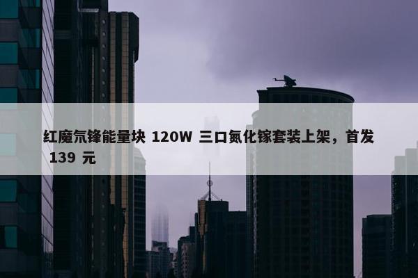 红魔氘锋能量块 120W 三口氮化镓套装上架，首发 139 元