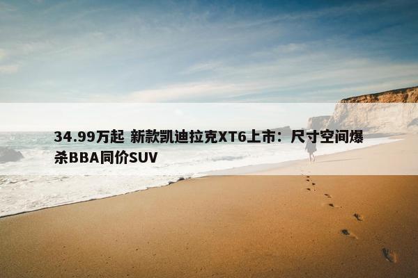 34.99万起 新款凯迪拉克XT6上市：尺寸空间爆杀BBA同价SUV