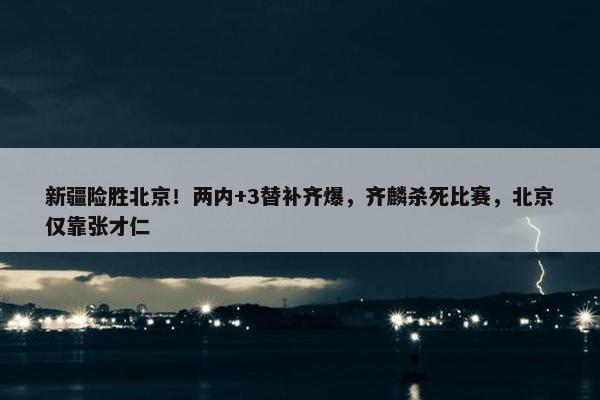 新疆险胜北京！两内+3替补齐爆，齐麟杀死比赛，北京仅靠张才仁