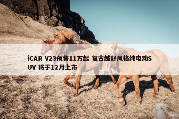 iCAR V23预售11万起 复古越野风格纯电动SUV 将于12月上市