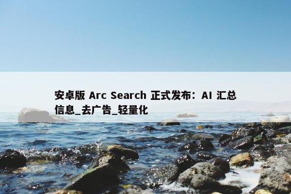 安卓版 Arc Search 正式发布：AI 汇总信息_去广告_轻量化