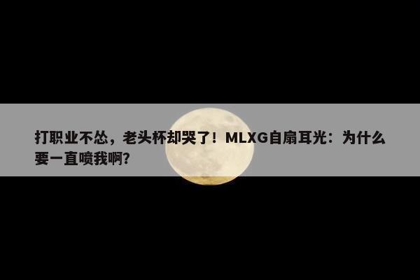 打职业不怂，老头杯却哭了！MLXG自扇耳光：为什么要一直喷我啊？