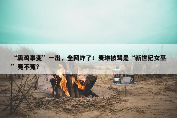 “熏鸡事变”一出，全网炸了！麦琳被骂是“新世纪女巫”冤不冤？