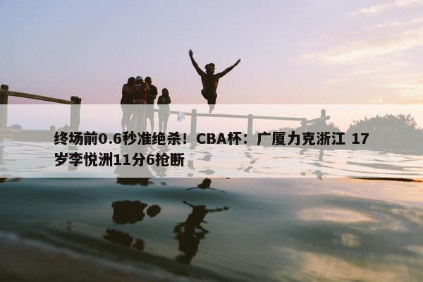 终场前0.6秒准绝杀！CBA杯：广厦力克浙江 17岁李悦洲11分6抢断