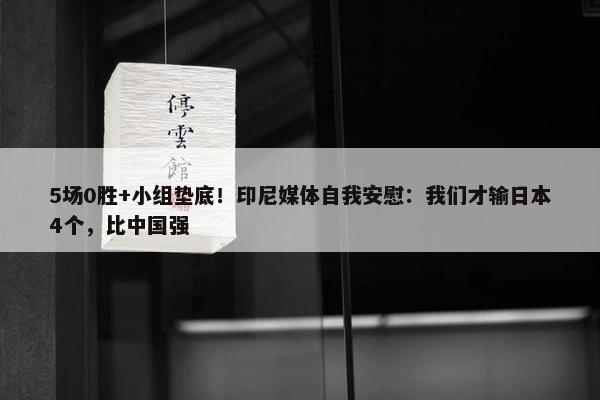 5场0胜+小组垫底！印尼媒体自我安慰：我们才输日本4个，比中国强