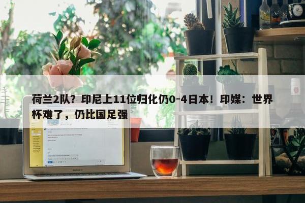 荷兰2队？印尼上11位归化仍0-4日本！印媒：世界杯难了，仍比国足强