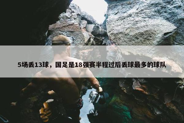 5场丢13球，国足是18强赛半程过后丢球最多的球队