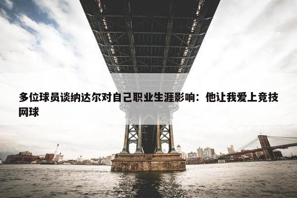 多位球员谈纳达尔对自己职业生涯影响：他让我爱上竞技网球