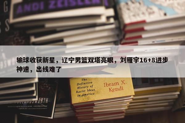 输球收获新星，辽宁男篮双塔亮眼，刘雁宇16+8进步神速，出线难了