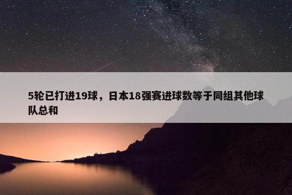 5轮已打进19球，日本18强赛进球数等于同组其他球队总和