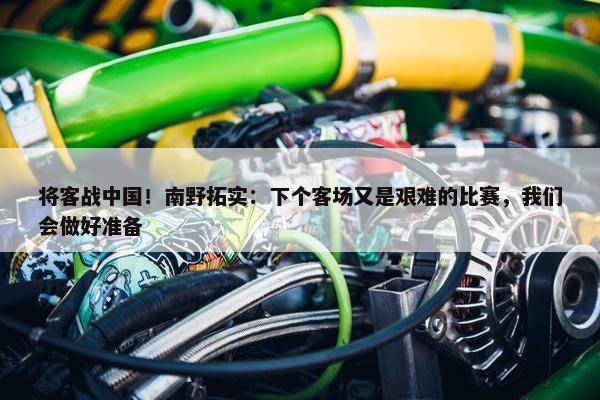 将客战中国！南野拓实：下个客场又是艰难的比赛，我们会做好准备