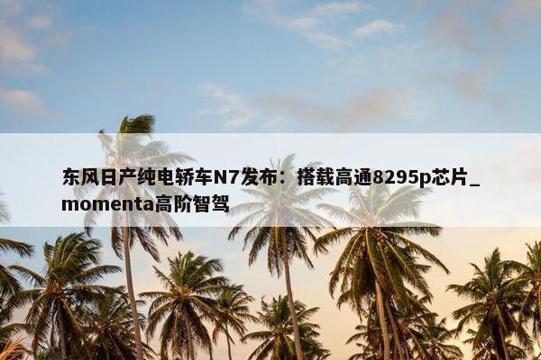 东风日产纯电轿车N7发布：搭载高通8295p芯片_momenta高阶智驾