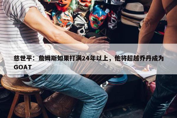 慈世平：詹姆斯如果打满24年以上，他将超越乔丹成为GOAT