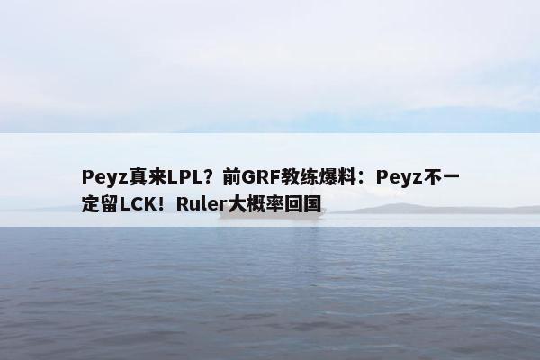 Peyz真来LPL？前GRF教练爆料：Peyz不一定留LCK！Ruler大概率回国