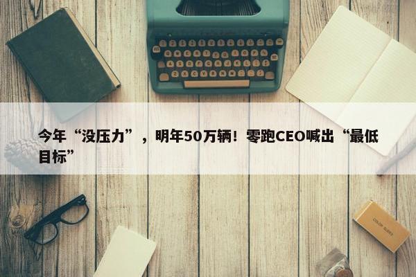 今年“没压力”，明年50万辆！零跑CEO喊出“最低目标”