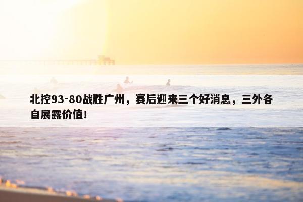 北控93-80战胜广州，赛后迎来三个好消息，三外各自展露价值！