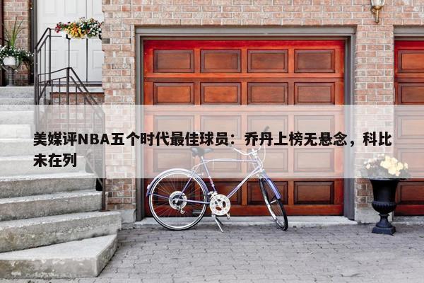 美媒评NBA五个时代最佳球员：乔丹上榜无悬念，科比未在列