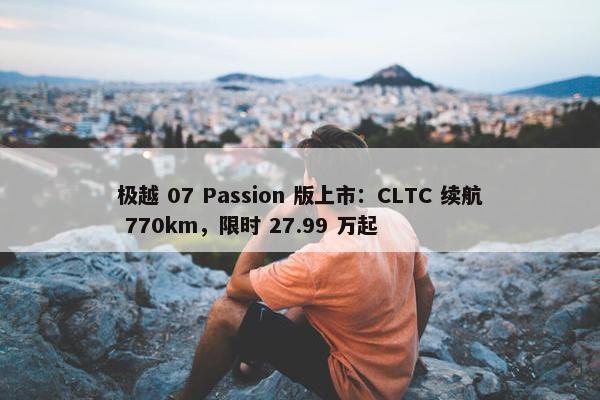 极越 07 Passion 版上市：CLTC 续航 770km，限时 27.99 万起