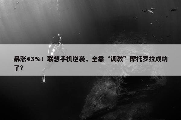 暴涨43%！联想手机逆袭，全靠“调教”摩托罗拉成功了？