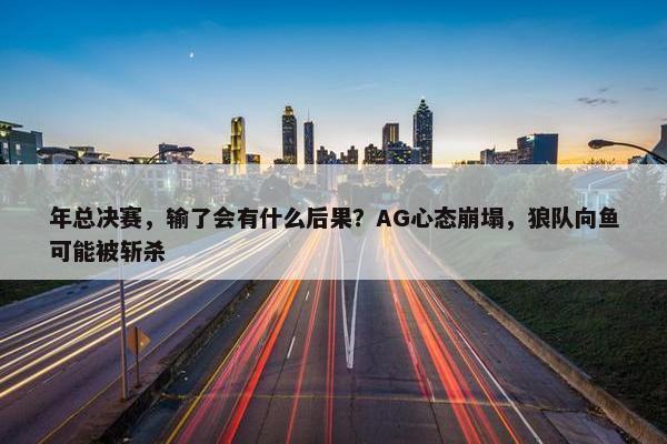 年总决赛，输了会有什么后果？AG心态崩塌，狼队向鱼可能被斩杀