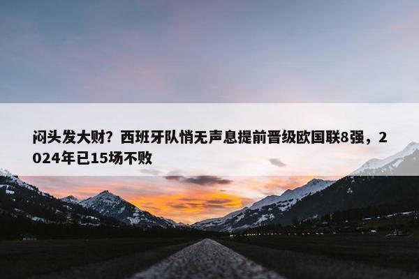 闷头发大财？西班牙队悄无声息提前晋级欧国联8强，2024年已15场不败