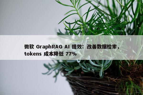 微软 GraphRAG AI 提效：改善数据检索，tokens 成本降低 77%