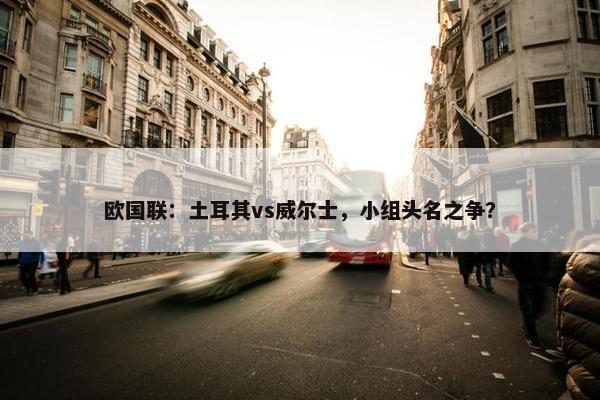 欧国联：土耳其vs威尔士，小组头名之争？