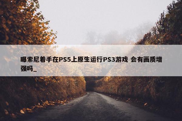 曝索尼着手在PS5上原生运行PS3游戏 会有画质增强吗_