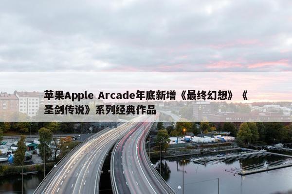 苹果Apple Arcade年底新增《最终幻想》《圣剑传说》系列经典作品