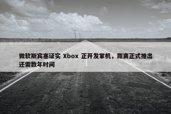 微软斯宾塞证实 Xbox 正开发掌机，距离正式推出还需数年时间