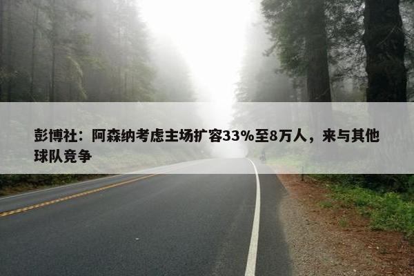 彭博社：阿森纳考虑主场扩容33%至8万人，来与其他球队竞争