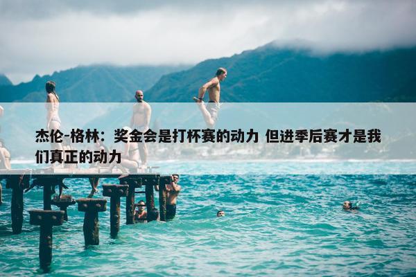 杰伦-格林：奖金会是打杯赛的动力 但进季后赛才是我们真正的动力