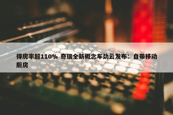 得房率超110% 奇瑞全新概念车劲云发布：自带移动厨房