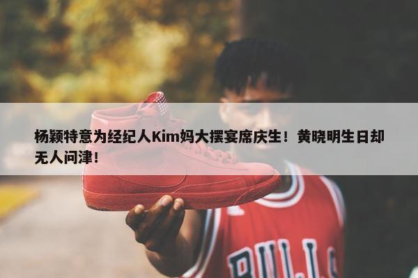 杨颖特意为经纪人Kim妈大摆宴席庆生！黄晓明生日却无人问津！