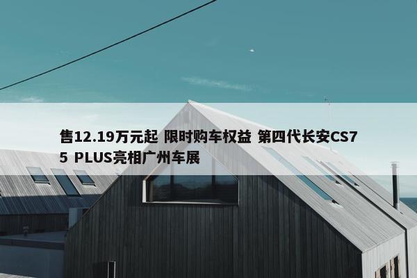 售12.19万元起 限时购车权益 第四代长安CS75 PLUS亮相广州车展