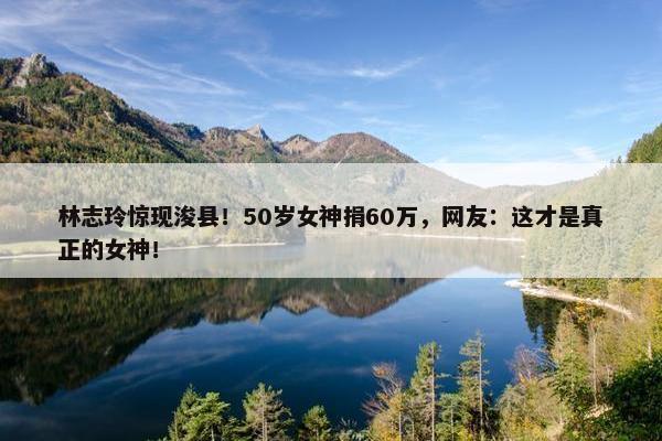 林志玲惊现浚县！50岁女神捐60万，网友：这才是真正的女神！