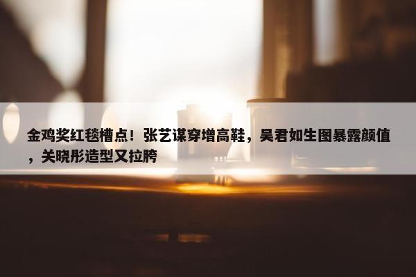 金鸡奖红毯槽点！张艺谋穿增高鞋，吴君如生图暴露颜值，关晓彤造型又拉胯