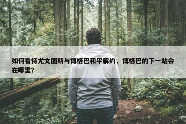 如何看待尤文图斯与博格巴和平解约，博格巴的下一站会在哪里？