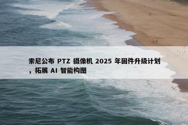 索尼公布 PTZ 摄像机 2025 年固件升级计划，拓展 AI 智能构图