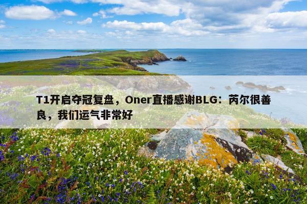 T1开启夺冠复盘，Oner直播感谢BLG：芮尔很善良，我们运气非常好