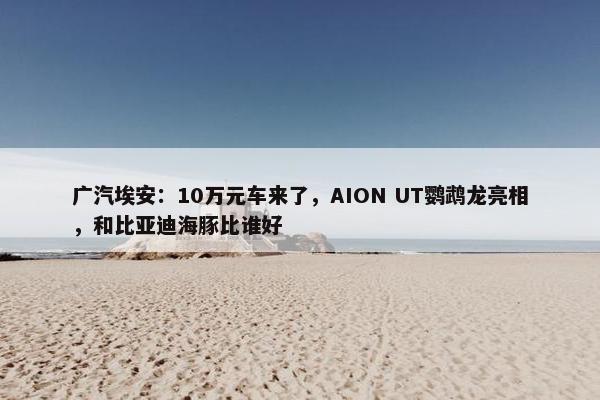 广汽埃安：10万元车来了，AION UT鹦鹉龙亮相，和比亚迪海豚比谁好