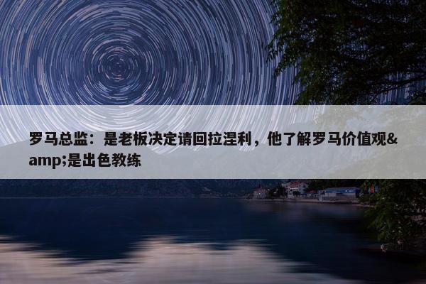 罗马总监：是老板决定请回拉涅利，他了解罗马价值观&是出色教练