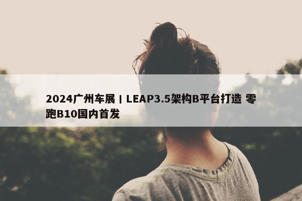 2024广州车展丨LEAP3.5架构B平台打造 零跑B10国内首发