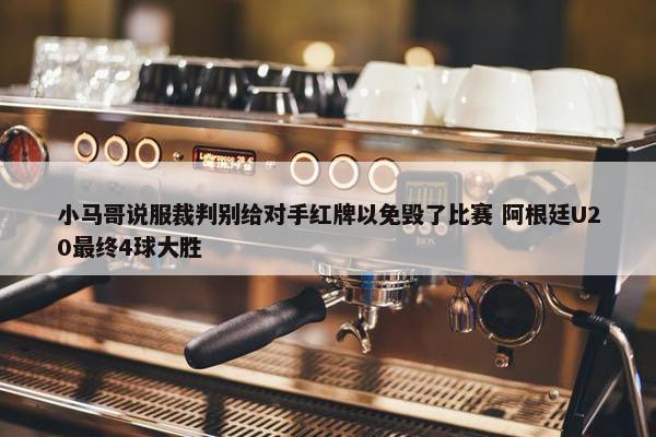 小马哥说服裁判别给对手红牌以免毁了比赛 阿根廷U20最终4球大胜