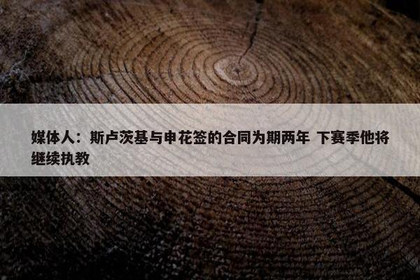 媒体人：斯卢茨基与申花签的合同为期两年 下赛季他将继续执教