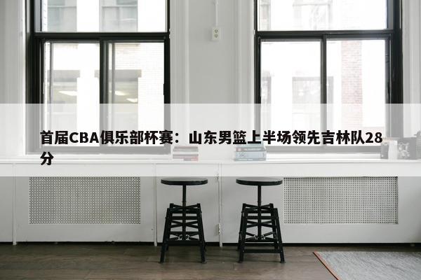 首届CBA俱乐部杯赛：山东男篮上半场领先吉林队28分