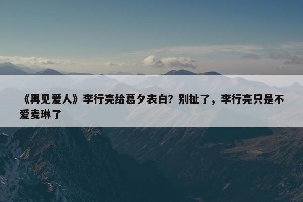 《再见爱人》李行亮给葛夕表白？别扯了，李行亮只是不爱麦琳了