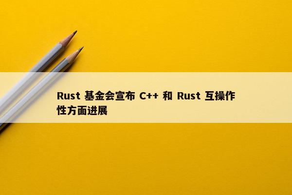 Rust 基金会宣布 C++ 和 Rust 互操作性方面进展