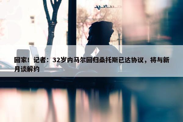 回家！记者：32岁内马尔回归桑托斯已达协议，将与新月谈解约