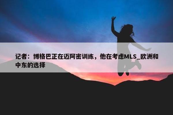 记者：博格巴正在迈阿密训练，他在考虑MLS_欧洲和中东的选择